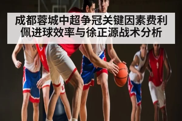 成都蓉城中超争冠关键因素费利佩进球效率与徐正源战术分析
