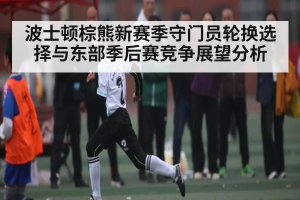 波士顿棕熊新赛季守门员轮换选择与东部季后赛竞争展望分析